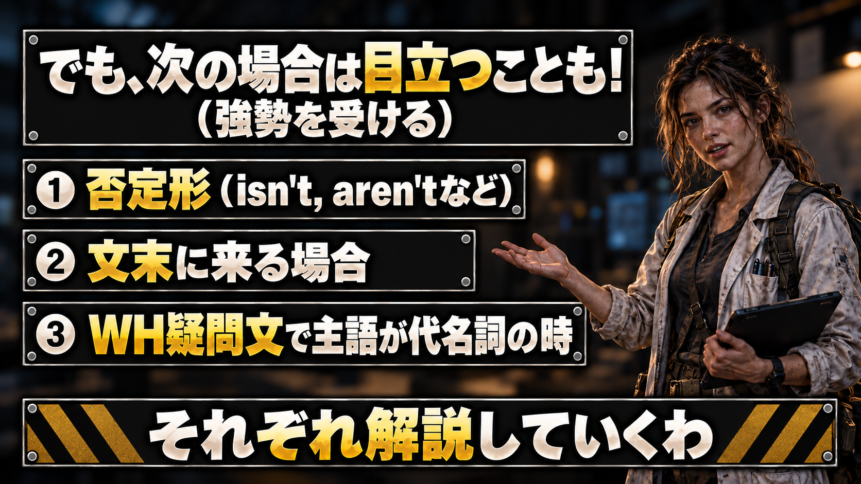 しかし以下のパターンの時は、目立つ（強勢を受ける）ことも。 / ❶ 否定形（isn't, aren'tなど） / ❷ 文末に来る場合 / ❸ WH疑問文で主語が代名詞の時 / それぞれ解説していくわ