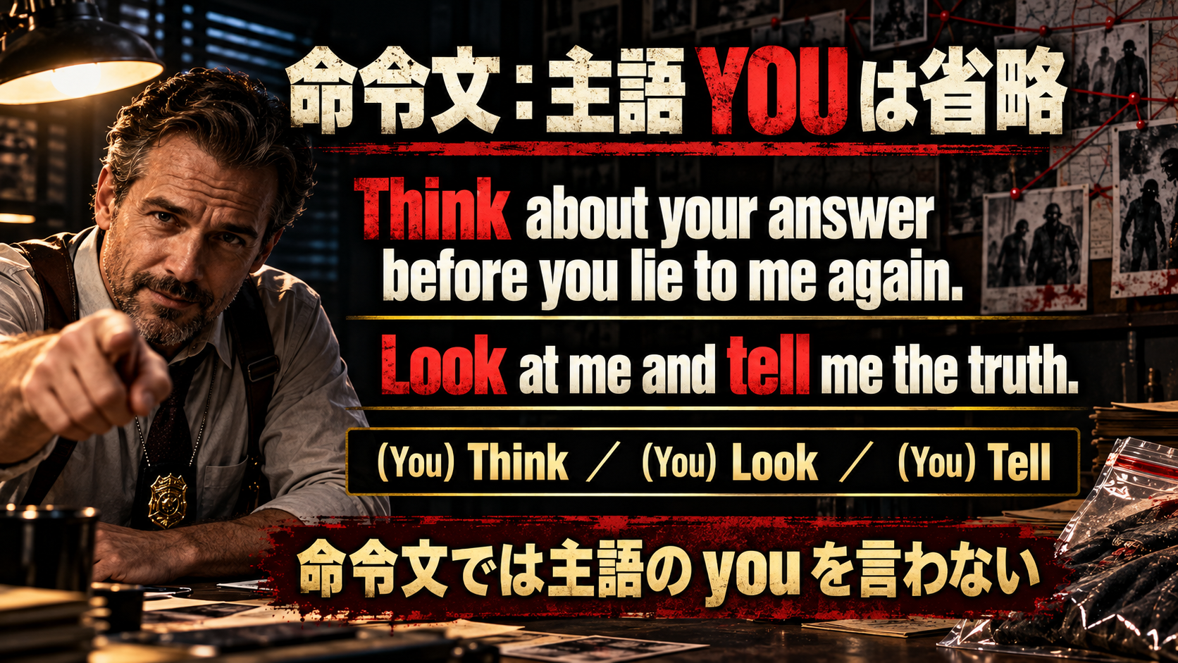 Think about your answer before you lie to me again. / Look at me and tell me the truth. / (You) Think / (You) Look / (You) Tell / 命令文では主語の you を言わない
