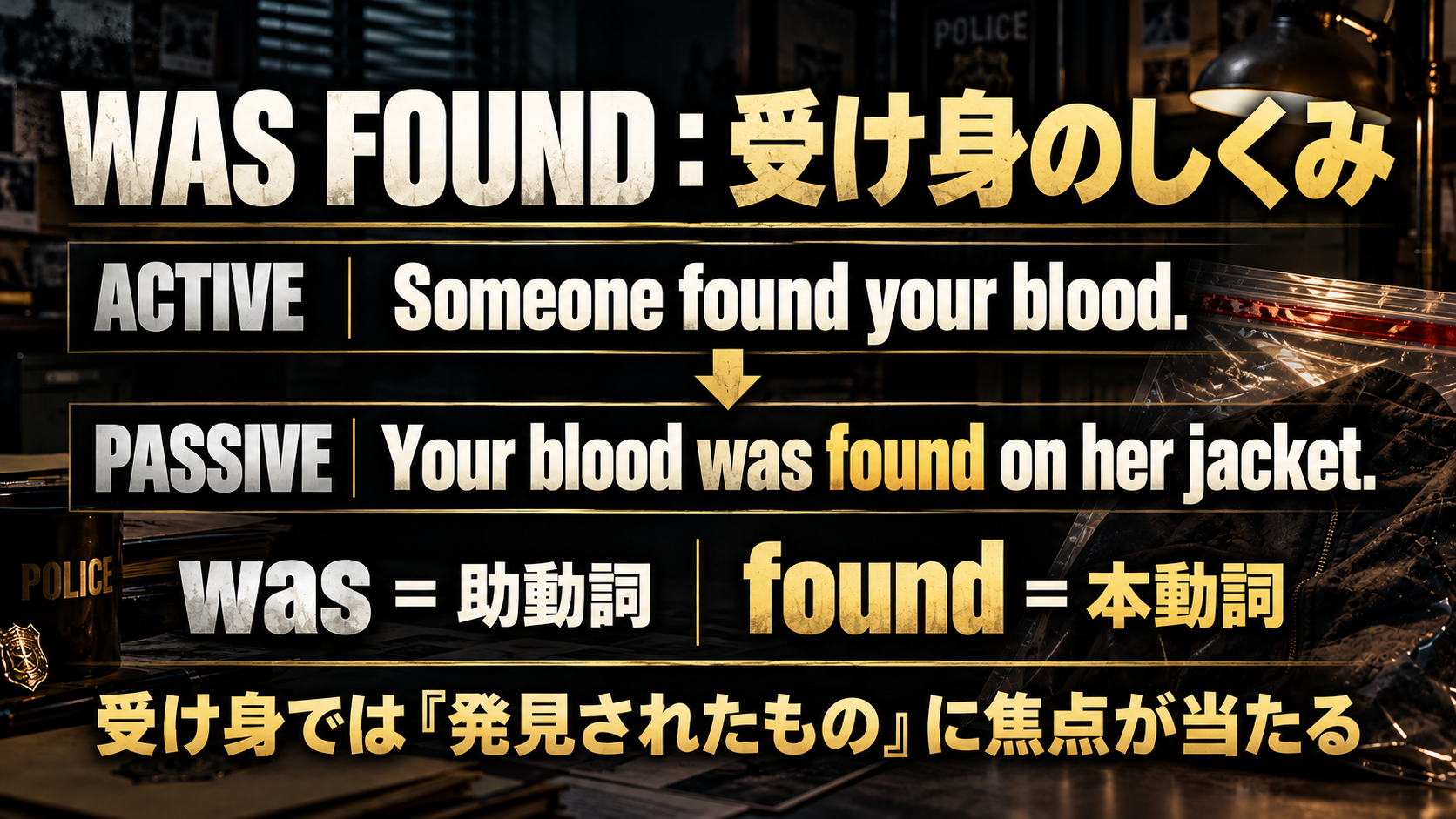 ACTIVE  Someone found your blood. / PASSIVE  Your blood was found on her jacket. / was = 助動詞 / found = 本動詞 / 受け身では「発見されたもの」に焦点が当たる