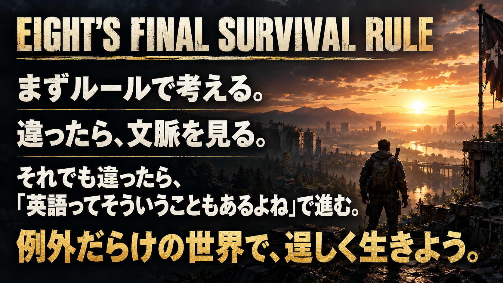 EIGHT’S FINAL SURVIVAL RULE / まずルールで考える。 / 違ったら、文脈を見る。 / それでも違ったら、 / 「英語ってそういうこともあるよね」で進む。 / 例外だらけの世界で、逞しく生きよう。